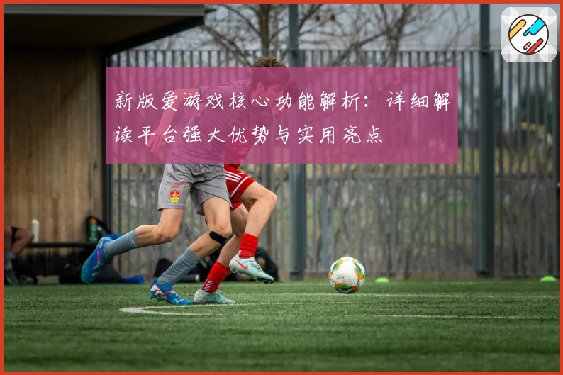 新版爱游戏核心功能解析：详细解读平台强大优势与实用亮点