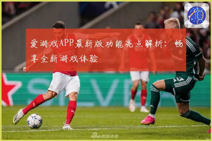 爱游戏APP最新版功能亮点解析：畅享全新游戏体验