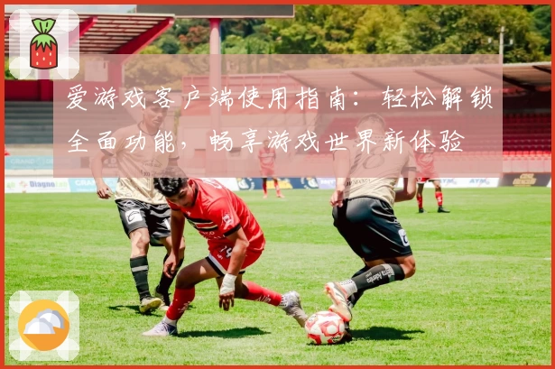 爱游戏客户端使用指南：轻松解锁全面功能，畅享游戏世界新体验