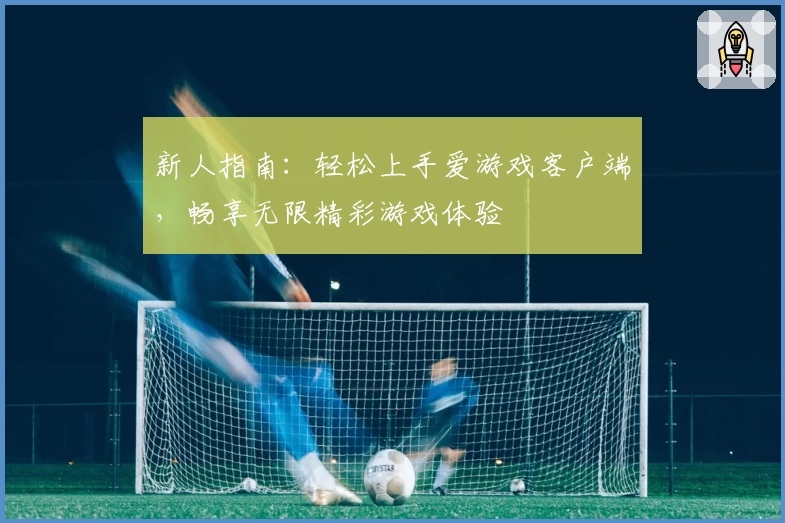 新人指南：轻松上手爱游戏客户端，畅享无限精彩游戏体验